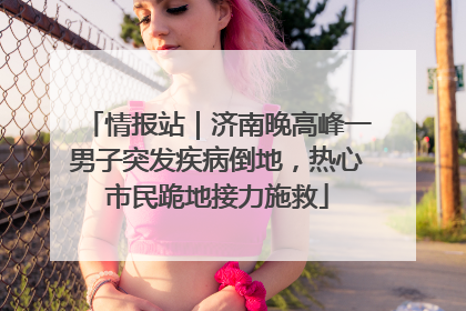 情报站｜济南晚高峰一男子突发疾病倒地，热心市民跪地接力施救