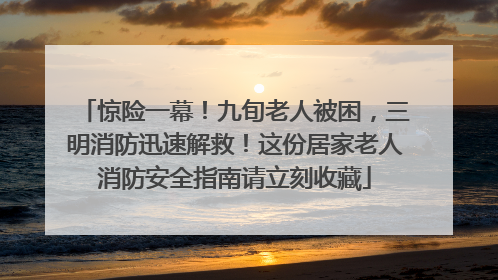 惊险一幕！九旬老人被困，三明消防迅速解救！这份居家老人消防安全指南请立刻收藏