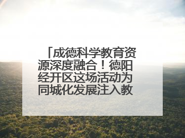 成德科学教育资源深度融合！德阳经开区这场活动为同城化发展注入教育动能