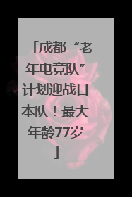 成都“老年电竞队”计划迎战日本队！最大年龄77岁