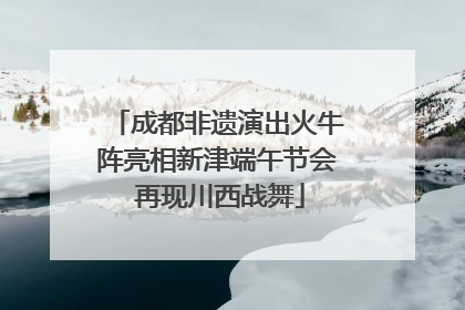 成都非遗演出火牛阵亮相新津端午节会 再现川西战舞