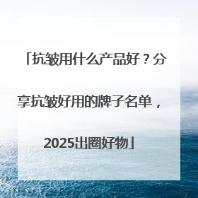 抗皱用什么产品好？分享抗皱好用的牌子名单，2025出圈好物