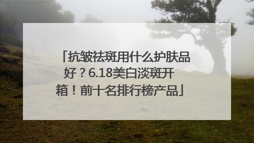 抗皱祛斑用什么护肤品好？6.18美白淡斑开箱！前十名排行榜产品
