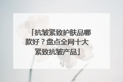 抗皱紧致护肤品哪款好？盘点全网十大紧致抗皱产品