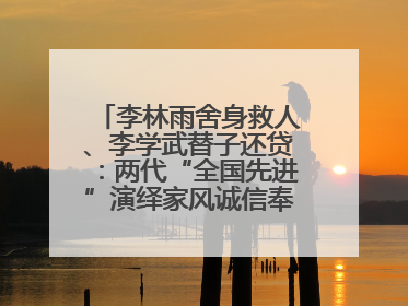 李林雨舍身救人、李学武替子还贷：两代“全国先进”演绎家风诚信奉献传奇
