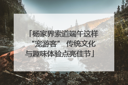 杨家界索道端午这样“宠游客” 传统文化与趣味体验点亮佳节