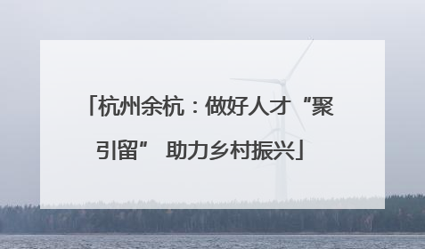 杭州余杭：做好人才“聚引留” 助力乡村振兴