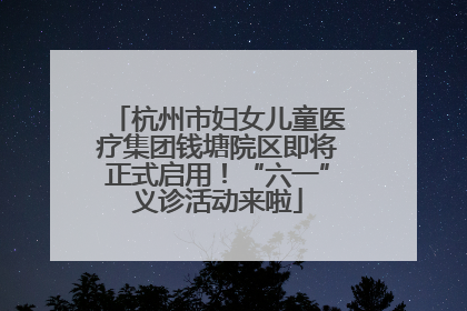 杭州市妇女儿童医疗集团钱塘院区即将正式启用！“六一”义诊活动来啦