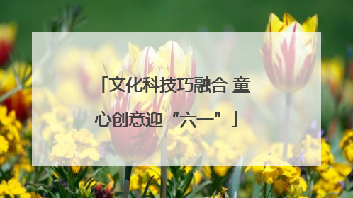 文化科技巧融合 童心创意迎“六一”