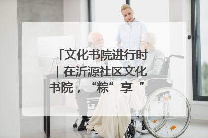 文化书院进行时｜在沂源社区文化书院，“粽”享“端午”美好时光