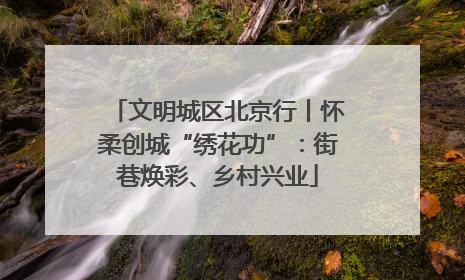 文明城区北京行丨怀柔创城“绣花功”：街巷焕彩、乡村兴业