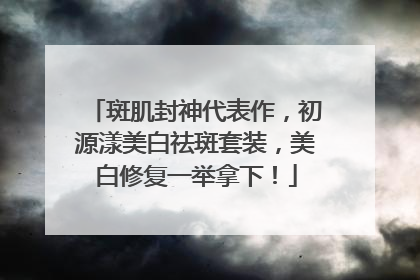斑肌封神代表作，初源漾美白祛斑套装，美白修复一举拿下！