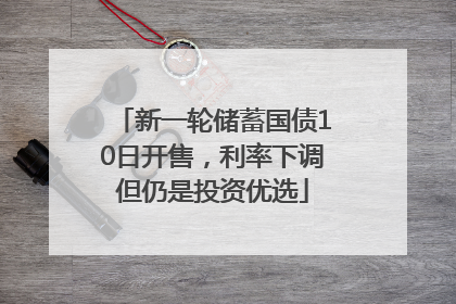 新一轮储蓄国债10日开售，利率下调但仍是投资优选