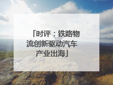 时评：铁路物流创新驱动汽车产业出海