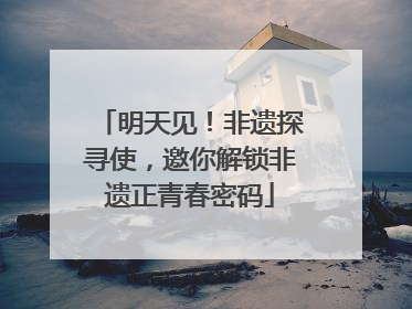 明天见！非遗探寻使，邀你解锁非遗正青春密码