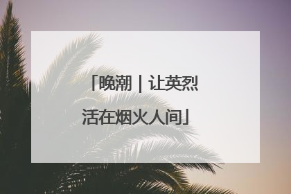 晚潮｜让英烈活在烟火人间