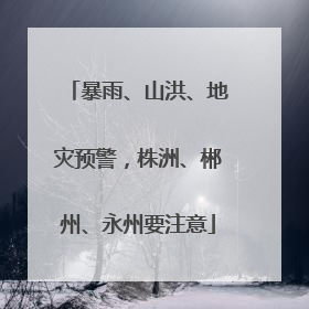 暴雨、山洪、地灾预警，株洲、郴州、永州要注意