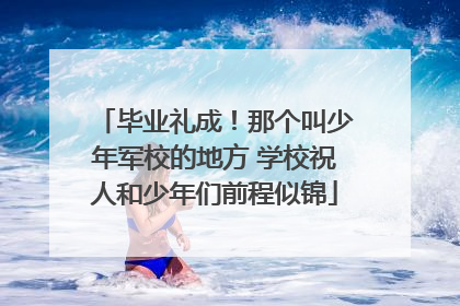 毕业礼成！那个叫少年军校的地方 学校祝人和少年们前程似锦