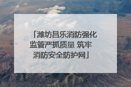 潍坊昌乐消防强化监管严抓质量 筑牢消防安全防护网