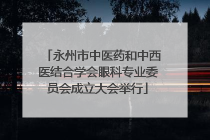 永州市中医药和中西医结合学会眼科专业委员会成立大会举行