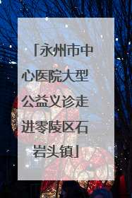 永州市中心医院大型公益义诊走进零陵区石岩头镇