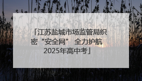 江苏盐城市场监管局织密“安全网” 全力护航2025年高中考