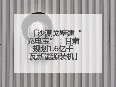 沙漠戈壁建“充电宝”：甘肃规划1.6亿千瓦新能源装机