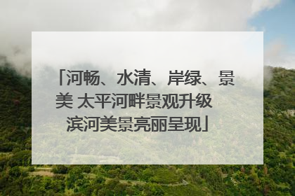 河畅、水清、岸绿、景美 太平河畔景观升级 滨河美景亮丽呈现