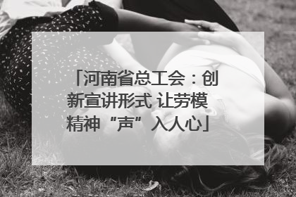 河南省总工会：创新宣讲形式 让劳模精神“声”入人心