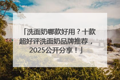 洗面奶哪款好用？十款超好评洗面奶品牌推荐，2025公开分享！