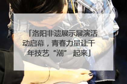 洛阳非遗展示展演活动启幕，青春力量让千年技艺“潮” 起来