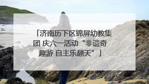 济南历下区锦屏幼教集团 庆六一活动“非遗奇趣游 自主乐翻天”
