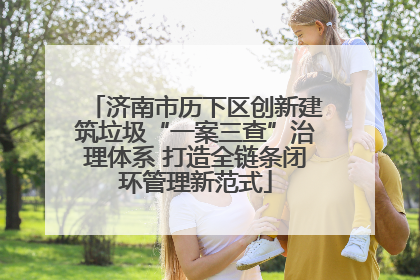 济南市历下区创新建筑垃圾“一案三查”治理体系 打造全链条闭环管理新范式