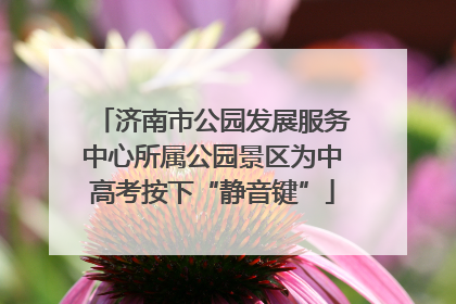 济南市公园发展服务中心所属公园景区为中高考按下“静音键”