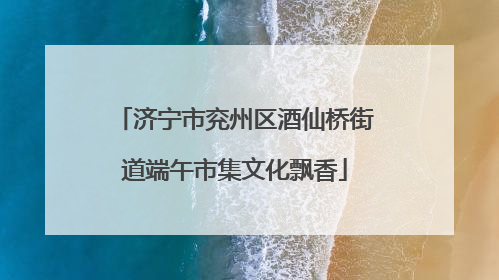 济宁市兖州区酒仙桥街道端午市集文化飘香