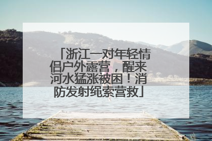 浙江一对年轻情侣户外露营，醒来河水猛涨被困！消防发射绳索营救