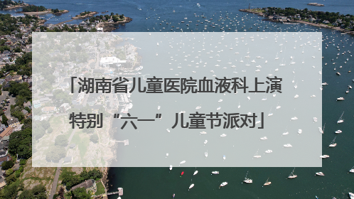 湖南省儿童医院血液科上演特别“六一”儿童节派对