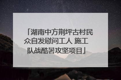 湖南中方荆坪古村民众自发慰问工人 施工队战酷暑攻坚项目
