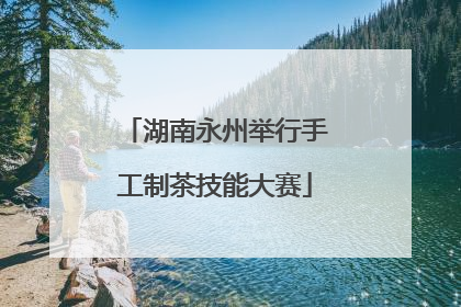 湖南永州举行手工制茶技能大赛
