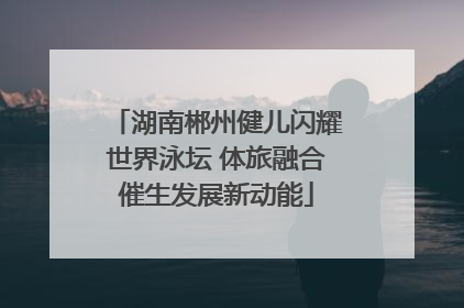 湖南郴州健儿闪耀世界泳坛 体旅融合催生发展新动能