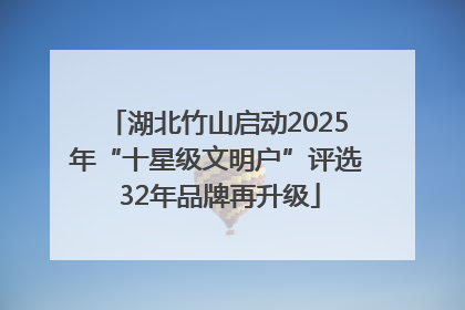 湖北竹山启动2025年“十星级文明户”评选 32年品牌再升级