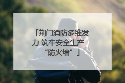 荆门消防多维发力 筑牢安全生产“防火墙”