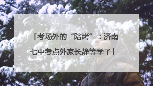 考场外的“陪烤”：济南七中考点外家长静等学子