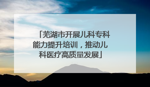 芜湖市开展儿科专科能力提升培训，推动儿科医疗高质量发展