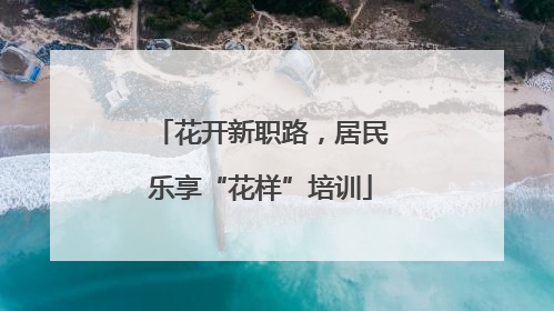 花开新职路，居民乐享“花样”培训