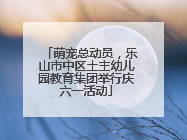 萌宠总动员，乐山市中区土主幼儿园教育集团举行庆六一活动