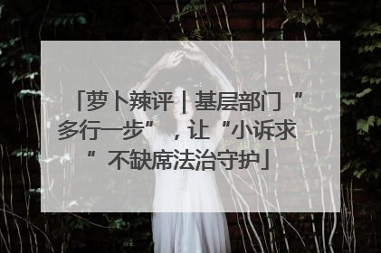 萝卜辣评｜基层部门“多行一步”，让“小诉求”不缺席法治守护