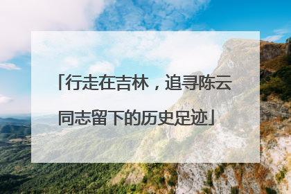 行走在吉林，追寻陈云同志留下的历史足迹