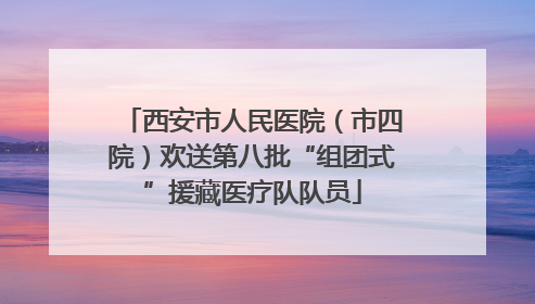 西安市人民医院（市四院）欢送第八批“组团式”援藏医疗队队员