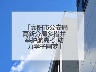 襄阳市公安局高新分局多措并举护航高考 助力学子圆梦